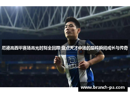 厄德高西甲赛场高光时刻全回顾 盘点天才中场的巅峰瞬间成长与传奇