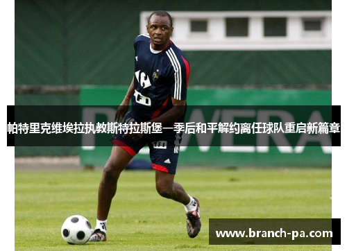 帕特里克维埃拉执教斯特拉斯堡一季后和平解约离任球队重启新篇章 帕特里克维埃拉执教斯特拉斯堡一季后和平解约离任球队重启新篇章